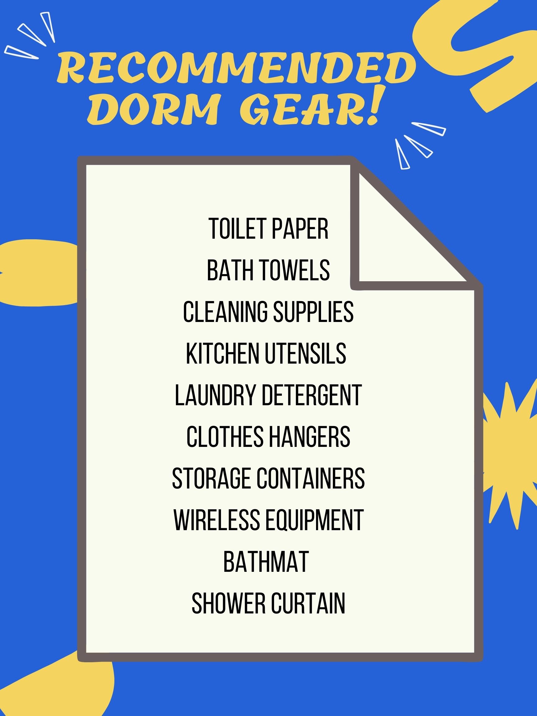 A graphic of a list that reads Recommended Dorm Gear: Toilet paper, bath towels, cleaning supplies, kitchen supplies, laundry detergent, clothes hangers, storage containers, wireless equipment, bathmat, shower curtain